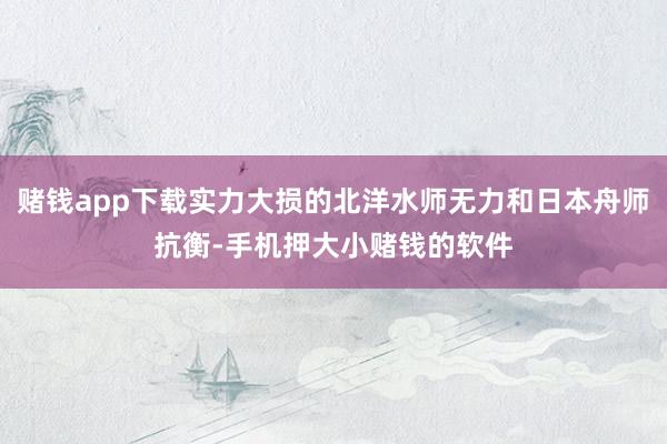 赌钱app下载实力大损的北洋水师无力和日本舟师抗衡-手机押大小赌钱的软件