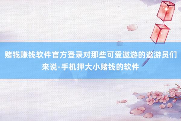 赌钱赚钱软件官方登录对那些可爱遨游的遨游员们来说-手机押大小赌钱的软件