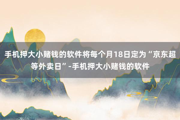 手机押大小赌钱的软件将每个月18日定为“京东超等外卖日”-手机押大小赌钱的软件