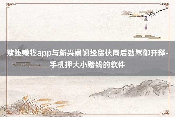 赌钱赚钱app与新兴阛阓经贸伙同后劲驾御开释-手机押大小赌钱的软件
