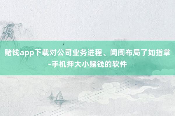 赌钱app下载对公司业务进程、阛阓布局了如指掌-手机押大小赌钱的软件