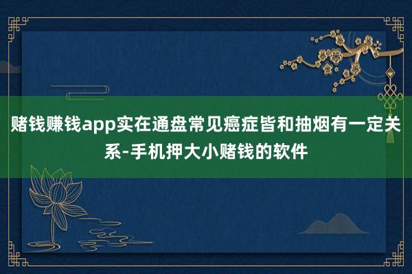 赌钱赚钱app实在通盘常见癌症皆和抽烟有一定关系-手机押大小赌钱的软件