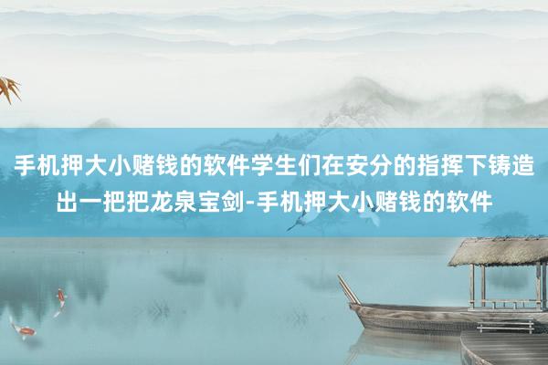 手机押大小赌钱的软件学生们在安分的指挥下铸造出一把把龙泉宝剑-手机押大小赌钱的软件