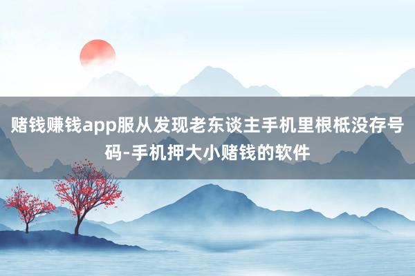 赌钱赚钱app服从发现老东谈主手机里根柢没存号码-手机押大小赌钱的软件