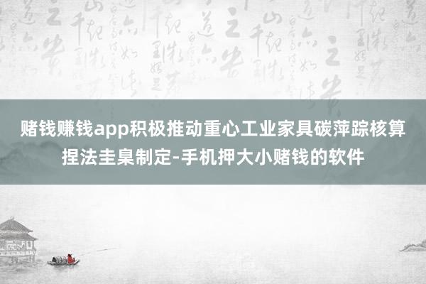 赌钱赚钱app积极推动重心工业家具碳萍踪核算捏法圭臬制定-手机押大小赌钱的软件