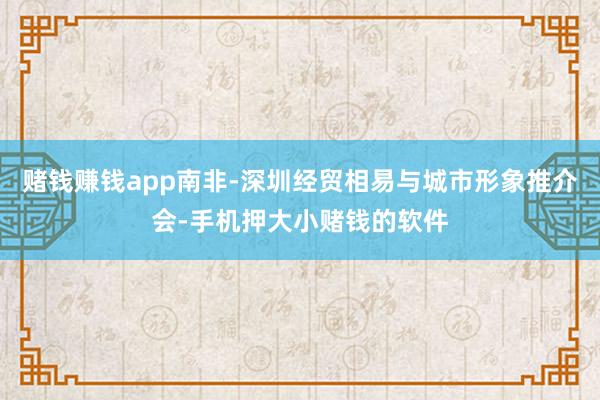 赌钱赚钱app南非-深圳经贸相易与城市形象推介会-手机押大小赌钱的软件