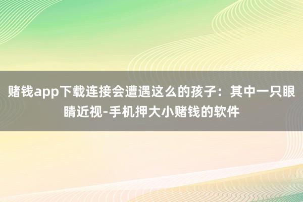 赌钱app下载连接会遭遇这么的孩子：其中一只眼睛近视-手机押大小赌钱的软件