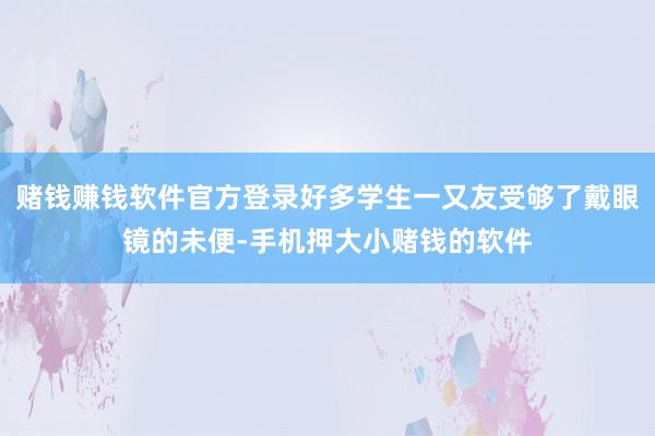 赌钱赚钱软件官方登录好多学生一又友受够了戴眼镜的未便-手机押大小赌钱的软件
