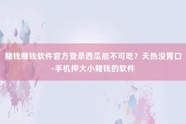 赌钱赚钱软件官方登录西瓜能不可吃？天热没胃口-手机押大小赌钱的软件