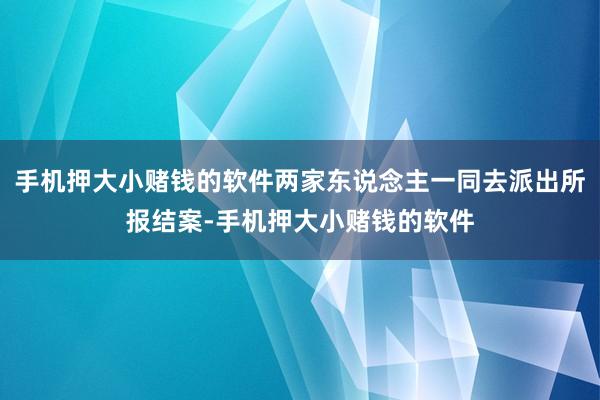 手机押大小赌钱的软件两家东说念主一同去派出所报结案-手机押大小赌钱的软件
