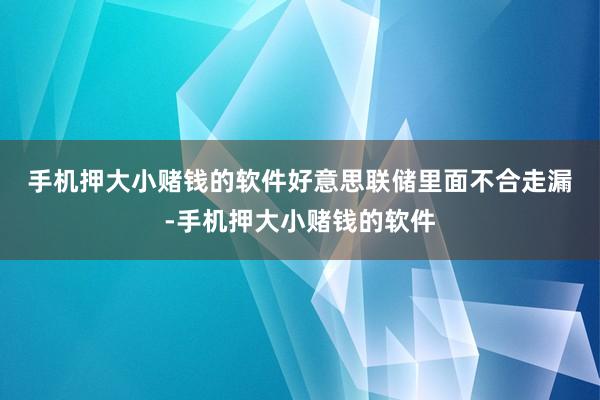 手机押大小赌钱的软件　　好意思联储里面不合走漏-手机押大小赌钱的软件
