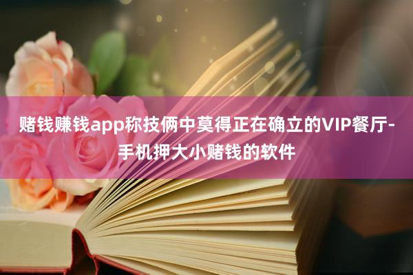 赌钱赚钱app称技俩中莫得正在确立的VIP餐厅-手机押大小赌钱的软件