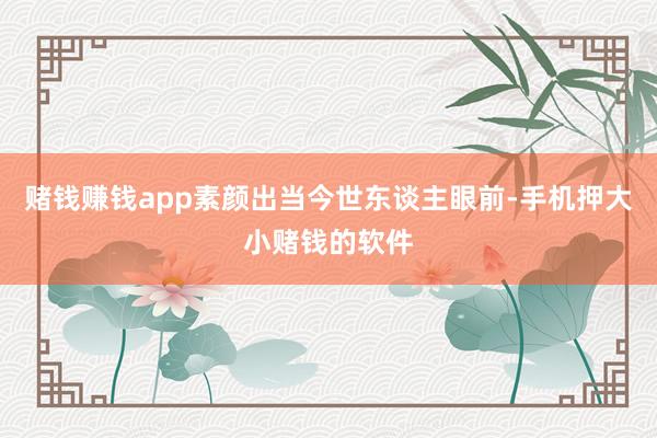 赌钱赚钱app素颜出当今世东谈主眼前-手机押大小赌钱的软件