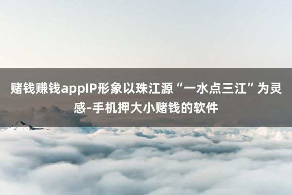 赌钱赚钱appIP形象以珠江源“一水点三江”为灵感-手机押大小赌钱的软件