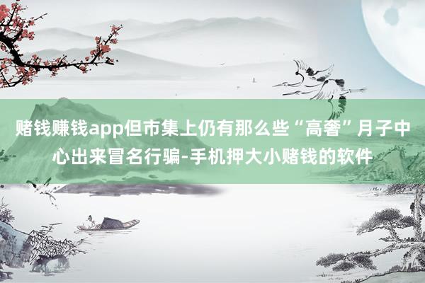 赌钱赚钱app但市集上仍有那么些“高奢”月子中心出来冒名行骗-手机押大小赌钱的软件