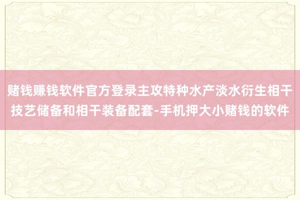 赌钱赚钱软件官方登录主攻特种水产淡水衍生相干技艺储备和相干装备配套-手机押大小赌钱的软件