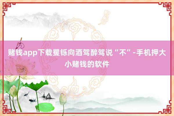 赌钱app下载矍铄向酒驾醉驾说“不”-手机押大小赌钱的软件