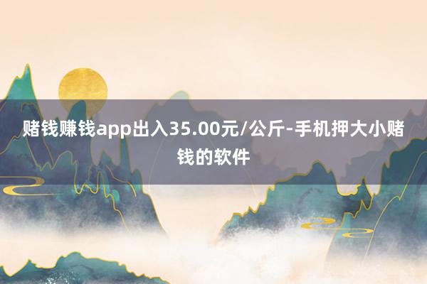 赌钱赚钱app出入35.00元/公斤-手机押大小赌钱的软件