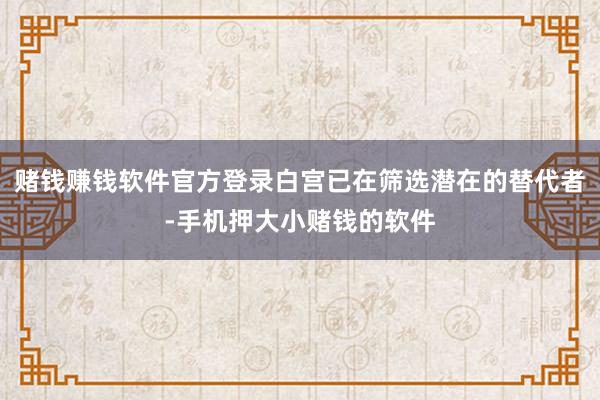赌钱赚钱软件官方登录白宫已在筛选潜在的替代者-手机押大小赌钱的软件