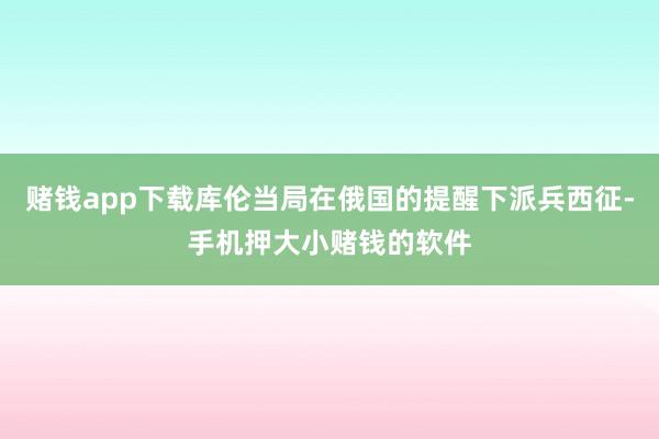 赌钱app下载库伦当局在俄国的提醒下派兵西征-手机押大小赌钱的软件
