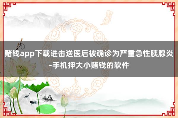 赌钱app下载进击送医后被确诊为严重急性胰腺炎-手机押大小赌钱的软件