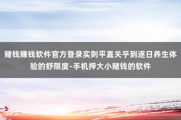 赌钱赚钱软件官方登录实则平直关乎到逐日养生体验的舒限度-手机押大小赌钱的软件