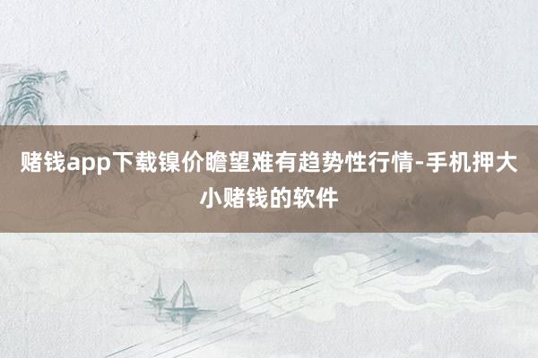 赌钱app下载镍价瞻望难有趋势性行情-手机押大小赌钱的软件