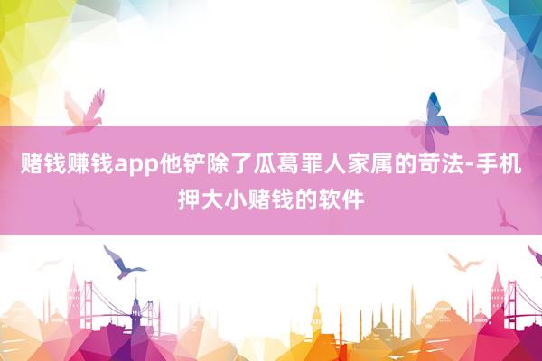 赌钱赚钱app他铲除了瓜葛罪人家属的苛法-手机押大小赌钱的软件