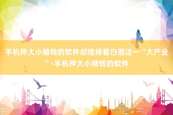 手机押大小赌钱的软件却维持着白酒这一“大产业”-手机押大小赌钱的软件