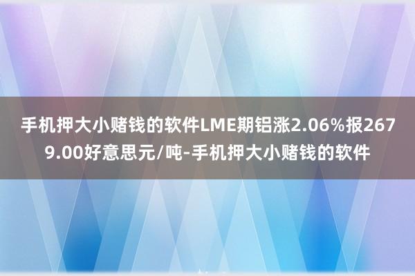 手机押大小赌钱的软件LME期铝涨2.06%报2679.00好意思元/吨-手机押大小赌钱的软件