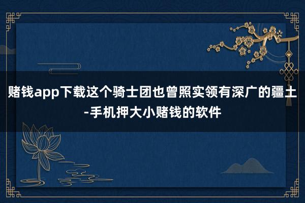 赌钱app下载这个骑士团也曾照实领有深广的疆土-手机押大小赌钱的软件
