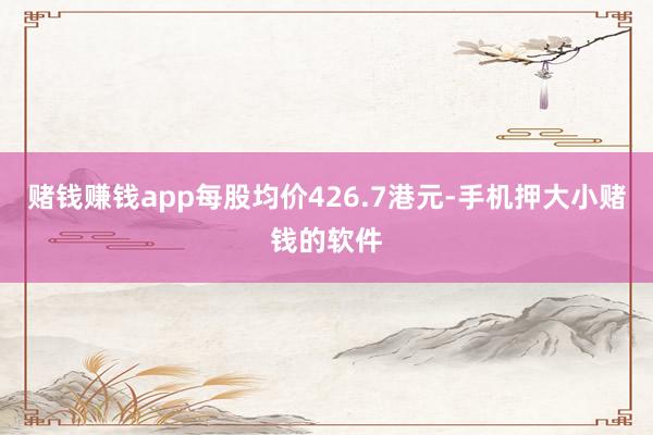 赌钱赚钱app每股均价426.7港元-手机押大小赌钱的软件