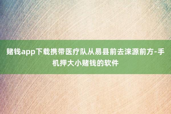 赌钱app下载携带医疗队从易县前去涞源前方-手机押大小赌钱的软件