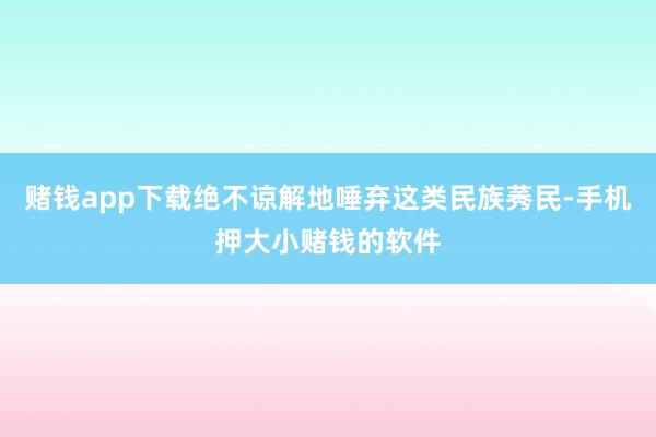 赌钱app下载绝不谅解地唾弃这类民族莠民-手机押大小赌钱的软件