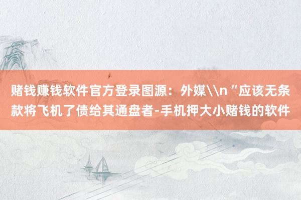 赌钱赚钱软件官方登录图源：外媒\n“应该无条款将飞机了债给其通盘者-手机押大小赌钱的软件
