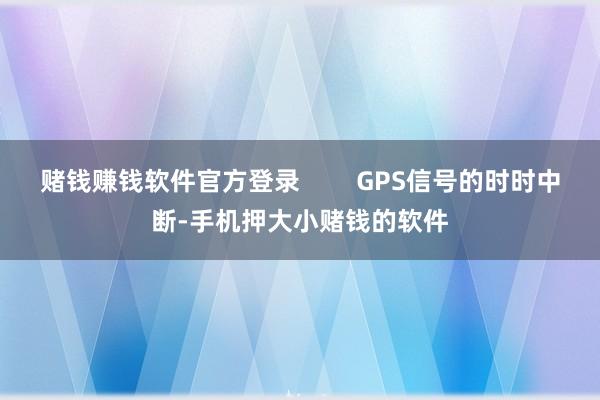 赌钱赚钱软件官方登录        GPS信号的时时中断-手机押大小赌钱的软件