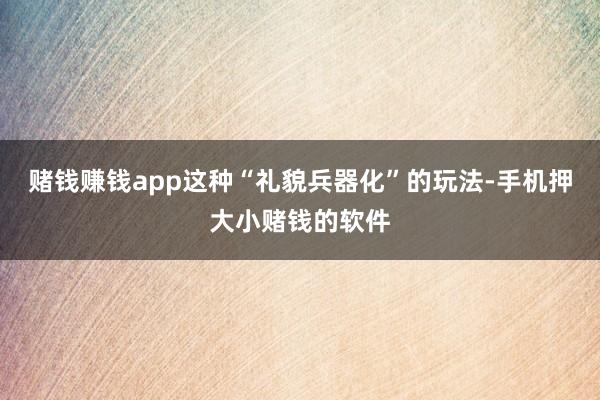 赌钱赚钱app这种“礼貌兵器化”的玩法-手机押大小赌钱的软件