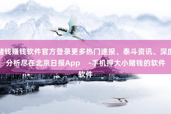 赌钱赚钱软件官方登录更多热门速报、泰斗资讯、深度分析尽在北京日报App    -手机押大小赌钱的软件