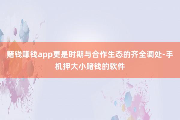 赌钱赚钱app更是时期与合作生态的齐全调处-手机押大小赌钱的软件
