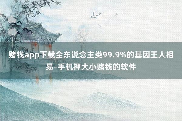 赌钱app下载全东说念主类99.9%的基因王人相易-手机押大小赌钱的软件