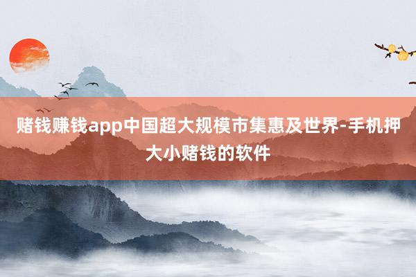 赌钱赚钱app中国超大规模市集惠及世界-手机押大小赌钱的软件