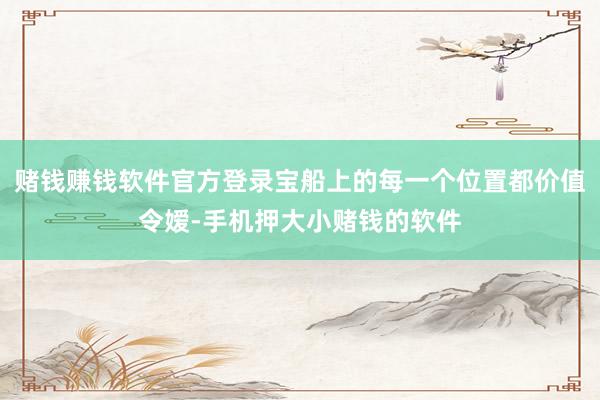 赌钱赚钱软件官方登录宝船上的每一个位置都价值令嫒-手机押大小赌钱的软件