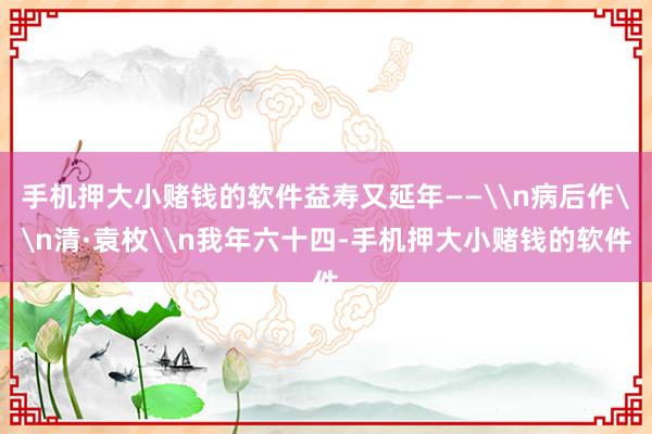 手机押大小赌钱的软件益寿又延年——\n病后作\n清·袁枚\n我年六十四-手机押大小赌钱的软件