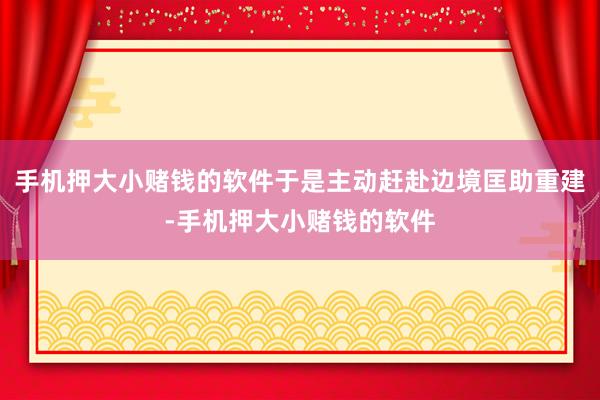 手机押大小赌钱的软件于是主动赶赴边境匡助重建-手机押大小赌钱的软件