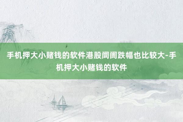 手机押大小赌钱的软件港股阛阓跌幅也比较大-手机押大小赌钱的软件